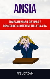 Ansia: Come Superare Il Disturbo E Conseguire Gli Obiettivi Della Tua Vita.