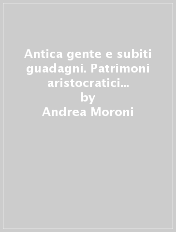 Antica gente e subiti guadagni. Patrimoni aristocratici fiorentini nell'800 - Andrea Moroni