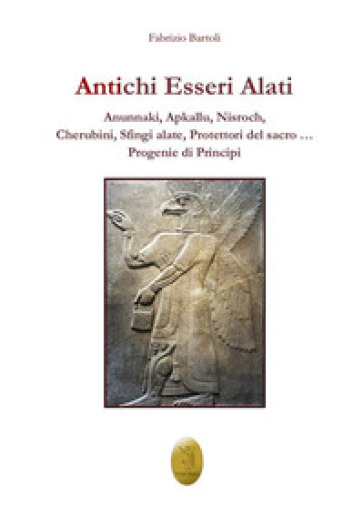 Antichi esseri alati. Annunaki, Apkallu, Nisroch, Cherubini, Sfingi alate, protettori del Sacro - Fabrizio Bartoli