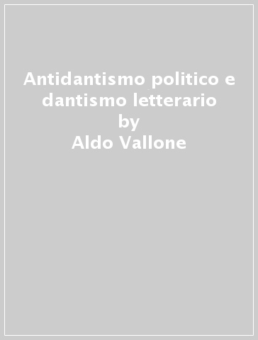 Antidantismo politico e dantismo letterario - Aldo Vallone