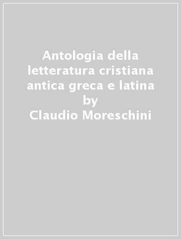 Antologia della letteratura cristiana antica greca e latina - Claudio Moreschini - Enrico Norelli