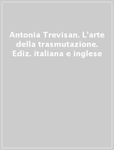 Antonia Trevisan. L'arte della trasmutazione. Ediz. italiana e inglese