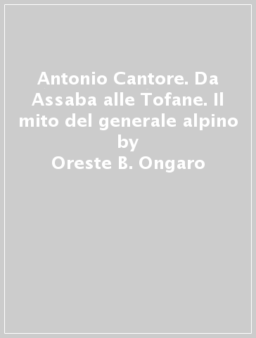 Antonio Cantore. Da Assaba alle Tofane. Il mito del generale alpino - Oreste B. Ongaro