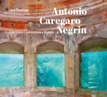 Antonio Caregaro Negrin. Eclettismo e architettura a Vicenza - Luca Trevisan