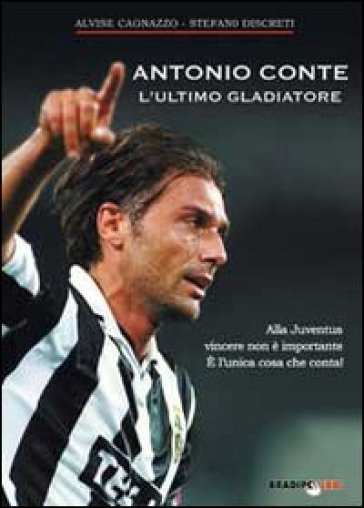 Antonio Conte, l'ultimo gladiatore. Alla Juventus vincere non è importante è l'unica cosa che conta! - Alvise Cagnazzo - Stefano Discreti