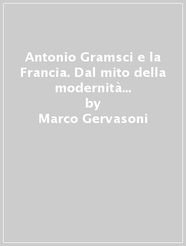 Antonio Gramsci e la Francia. Dal mito della modernità alla «Scienza della politica» - Marco Gervasoni