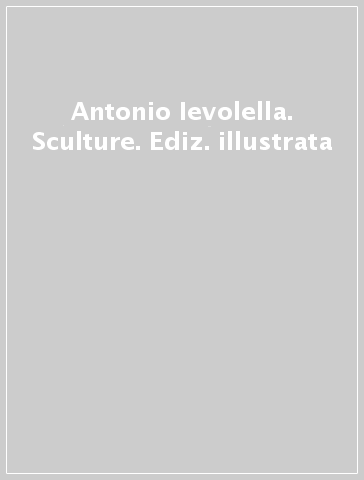 Antonio Ievolella. Sculture. Ediz. illustrata
