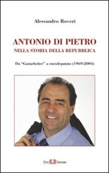 Antonio Di Pietro nella storia della Repubblica da «Gastarbeiter» a eurodeputato (1969-2004) - Alessandro Roveri