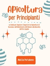 Apicoltura per Principianti: La Guida per Imparare i Segreti di un Apicoltura di Successo, dall Allestimento dell Alveare alla Raccolta dell Oro Liquido