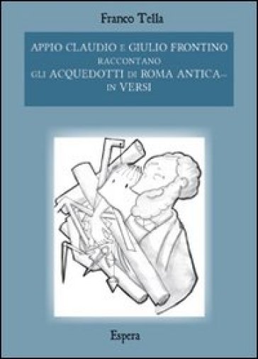 Appio Claudio e Giulio Frontino raccontano gli acquedotti di Roma antica... in versi - Franco Tella