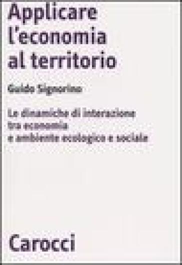 Applicare l'economia al territorio. Le dinamiche di interazione tra economia e ambiente ecologico e sociale - Guido Signorino