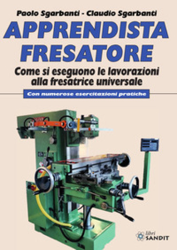 Apprendista fresatore. Come si eseguono le lavorazioni alla fresatrice universale. Con numerose esercitazioni pratiche - Paolo Sgarbanti - Claudio Sgarbanti