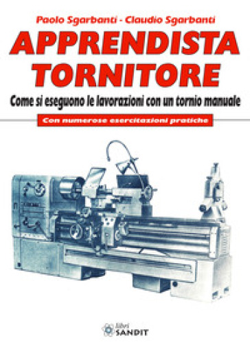 Apprendista tornitore. Come si eseguono le lavorazioni con un tornio manuale. Con numerose esercitazioni pratiche - Paolo Sgarbanti - Claudio Sgarbanti