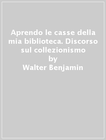 Aprendo le casse della mia biblioteca. Discorso sul collezionismo - Walter Benjamin