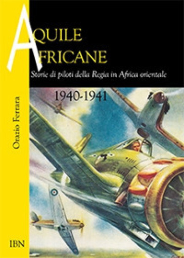 Aquile africane. Storie di piloti della Regia in Africa Orientale (1940-1941) - Orazio Ferrara