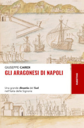 Gli Aragonesi di Napoli. Una grande dinastia del Sud nell Italia delle Signorie