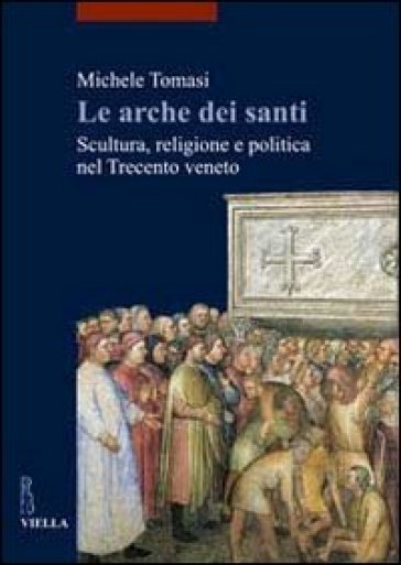 Arche dei santi. Scultura, religione e politica nel Trecento veneto (Le) - Michele Tomasi