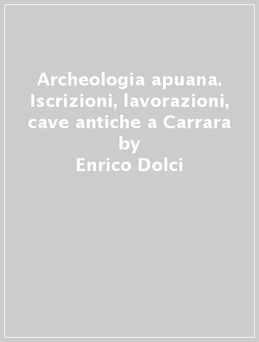 Archeologia apuana. Iscrizioni, lavorazioni, cave antiche a Carrara - Enrico Dolci