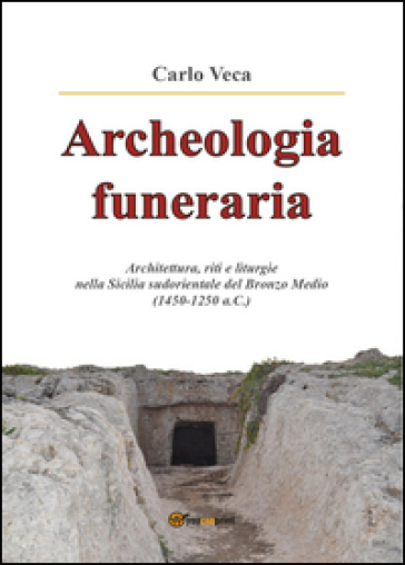 Archeologia funeraria. Architettura riti e liturgie nella Sicilia sudorientale del Bronzo medio (1450-1250 a.C.) - Carlo Veca