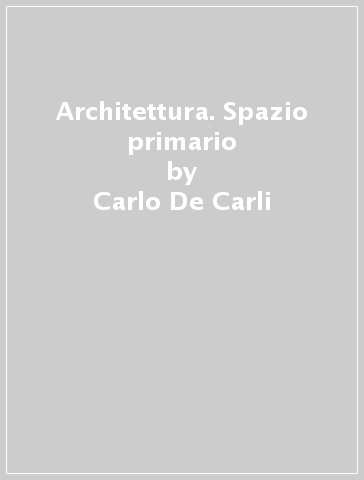 Architettura. Spazio primario - Carlo De Carli
