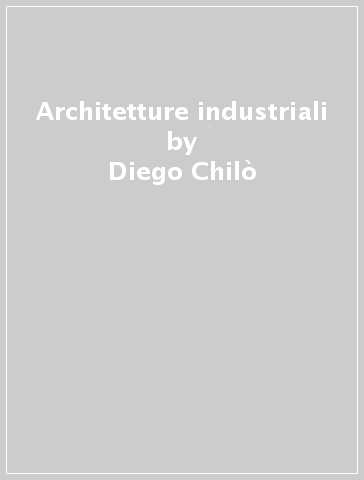 Architetture industriali - Diego Chilò - Fabio Calore - Roberto Girardin