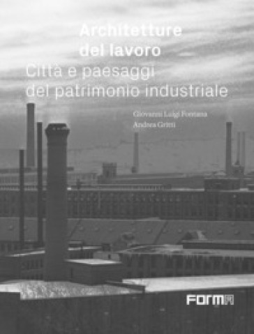 Architetture del lavoro. Città e paesaggi del patrimonio industriale - Giovanni Luigi Fontana - Andrea Gritti