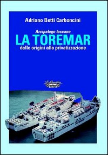 Arcipelago Toscano. La Toremar dalle origini alla privatizzazione. Ediz. illustrata - Adriano Betti Carboncini