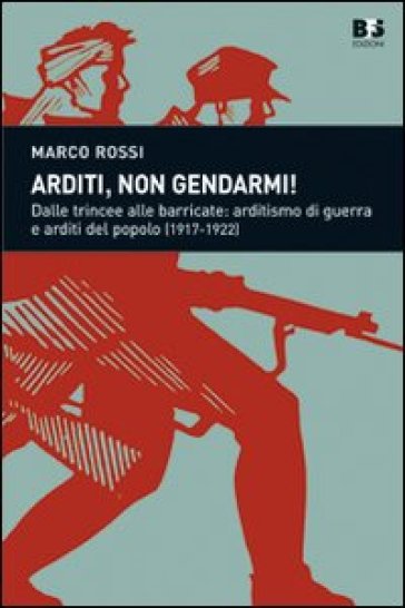 Arditi, non gendarmi! Dalle trincee alle barricate: arditismo di guerra e arditi del popolo (1917-1922) - Marco Rossi