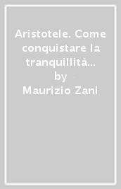 Aristotele. Come conquistare la tranquillità e la gioia in ogni momento della nostra vita