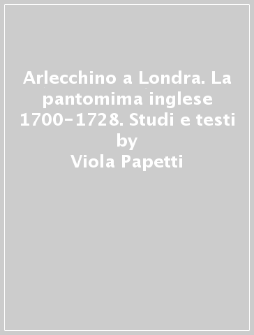 Arlecchino a Londra. La pantomima inglese 1700-1728. Studi e testi - Viola Papetti