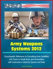 Army Weapons Systems 2012: Encyclopedic Reference to Everything from Satellites and Tanks to Small Arms and Ammunition, with Contractors Listed by System and Date