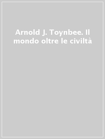 Arnold J. Toynbee. Il mondo oltre le civiltà