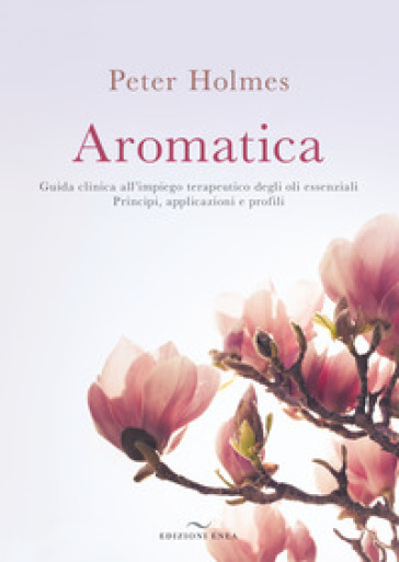 Aromatica. Guida clinica all'impiego terapeutico degli oli essenziali. Principi, applicazioni e profili - Peter Holmes