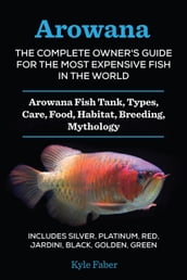 Arowana: The Complete Owner s Guide for the Most Expensive Fish in the World: Arowana Fish Tank, Types, Care, Food, Habitat, Breeding, Mythology Silver, Platinum, Red, Jardini, Black, Golden, Green