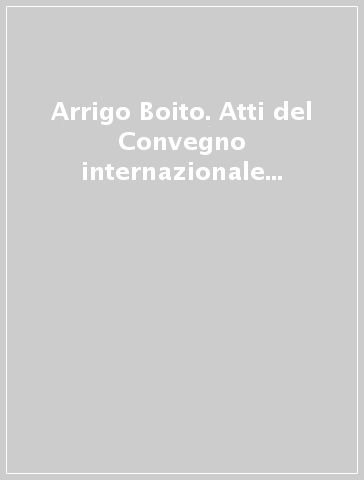 Arrigo Boito. Atti del Convegno internazionale di studi dedicato al centocinquantesimo della nascita