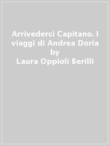 Arrivederci Capitano. I viaggi di Andrea Doria - Laura Oppioli Berilli - Roberto De Grandis