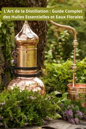 L Art de la Distillation : Guide Complet des Huiles Essentielles et Eaux Florales