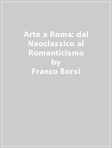 Arte a Roma: dal Neoclassico al Romanticismo - Franco Borsi - Gabriele Morolli - Cristina Acidini Luchinat