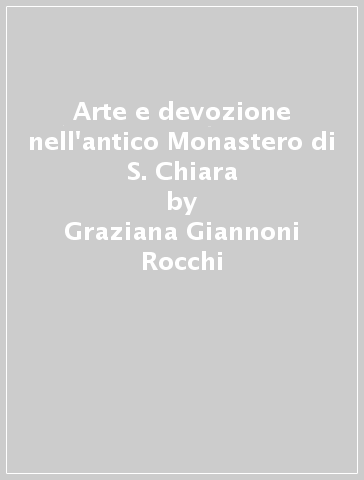 Arte e devozione nell'antico Monastero di S. Chiara - Graziana Giannoni Rocchi