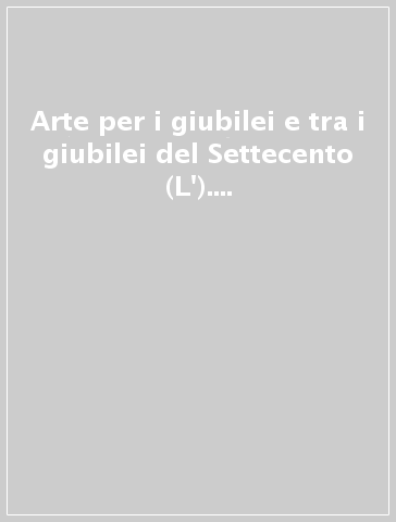 Arte per i giubilei e tra i giubilei del Settecento (L'). Vol. 2: Arciconfraternite, chiese, personaggi, artisti, devozioni, guide