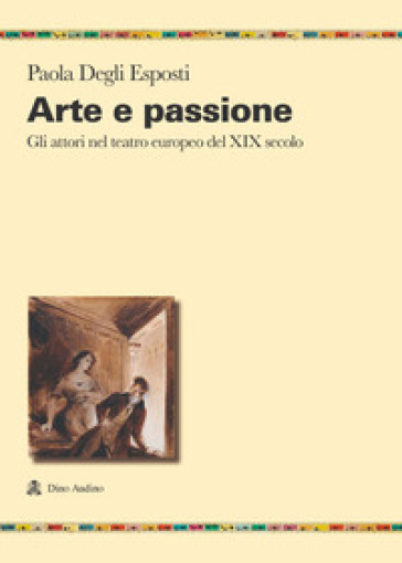 Arte e passione. Gli attori nel teatro europeo del XIX secolo - Paola Degli Esposti