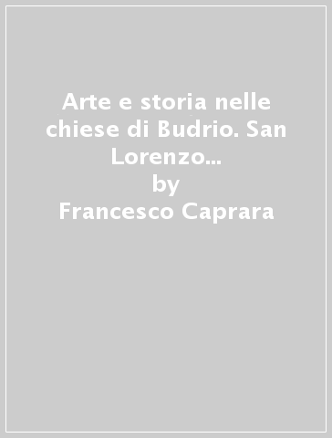 Arte e storia nelle chiese di Budrio. San Lorenzo e Santa Maria del Borgo - Francesco Caprara - Lorenza Servetti