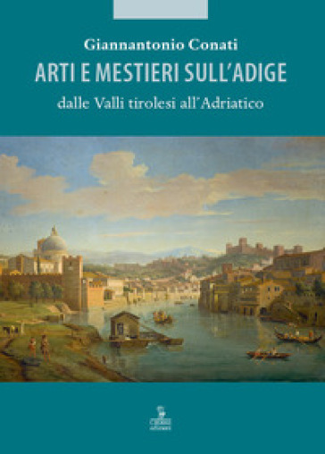 Arti e mestieri sull'Adige dalle Valli tirolesi all'Adriatico - Giannantonio Conati