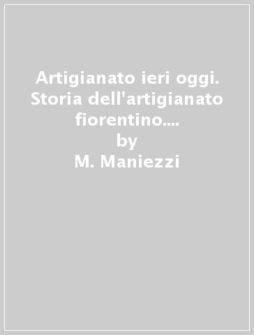 Artigianato ieri oggi. Storia dell'artigianato fiorentino. Ediz. illustrata - M. Maniezzi - P. Tinti - F. Vivarelli