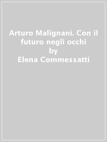 Arturo Malignani. Con il futuro negli occhi - Elena Commessatti