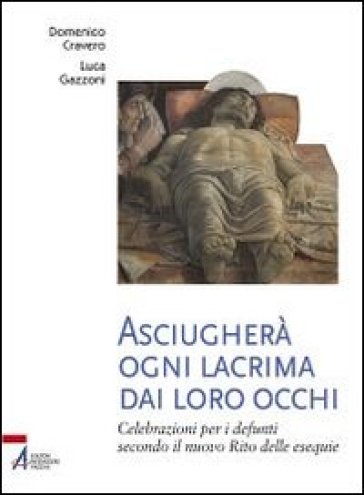 Asciugherà ogni lacrima dai loro occhi. Celebrazioni per i defunti secondo il nuovo rito delle esequie - Domenico Cravero - Luca Gazzoni