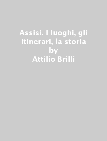 Assisi. I luoghi, gli itinerari, la storia - Attilio Brilli