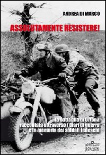 Assolutamente resistere. La battaglia di Ortona raccontata attraverso i diari di guerra e la memoria dei soldati tedeschi - Andrea Di Marco