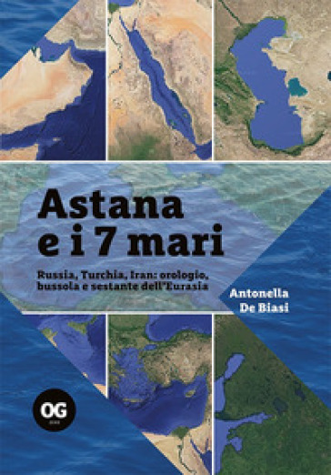 Astana e i 7 mari. Russia, Turchia, Iran: orologio, bussola e sestante dell'Eurasia - Antonella De Biasi