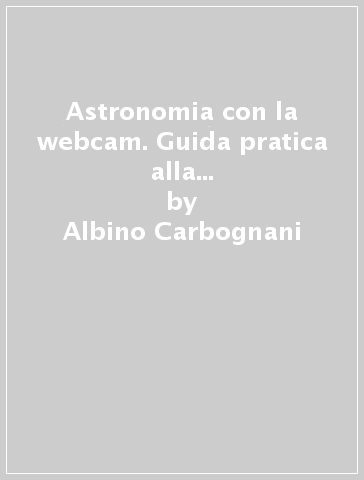 Astronomia con la webcam. Guida pratica alla ripresa del cielo con webcam e telecamere applicate al telescopio - Albino Carbognani